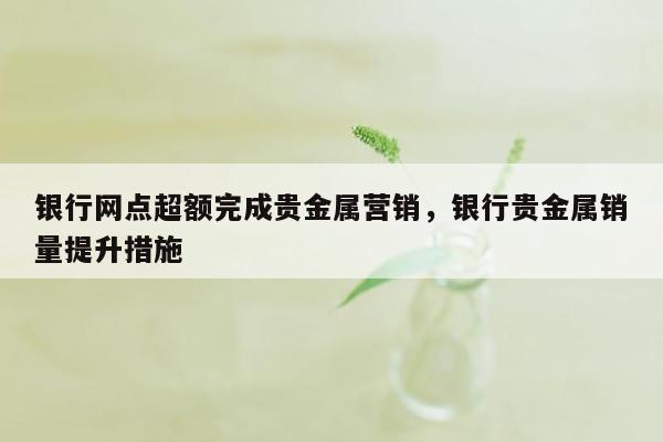 银行网点超额完成贵金属营销，银行贵金属销量提升措施