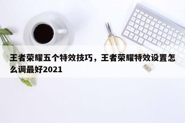 王者荣耀五个特效技巧，王者荣耀特效设置怎么调最好2021