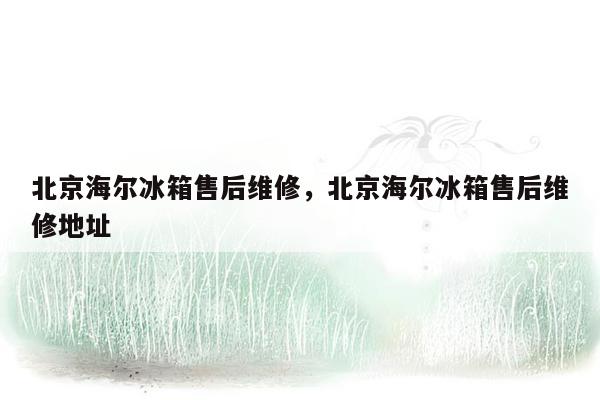 北京海尔冰箱售后维修，北京海尔冰箱售后维修地址