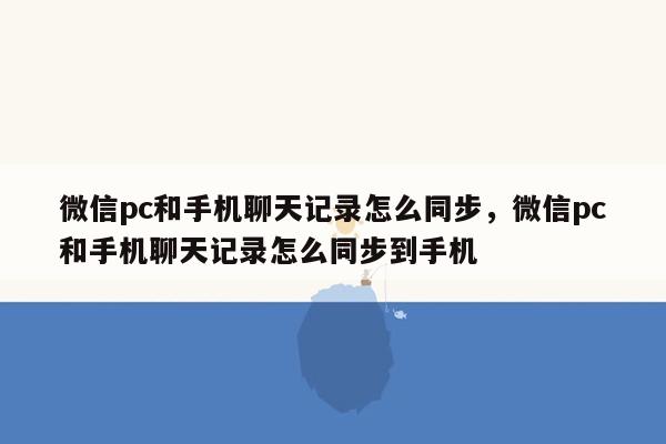 微信pc和手机聊天记录怎么同步，微信pc和手机聊天记录怎么同步到手机