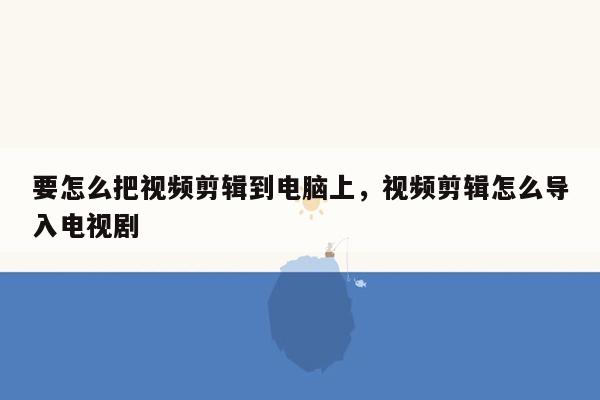 要怎么把视频剪辑到电脑上，视频剪辑怎么导入电视剧