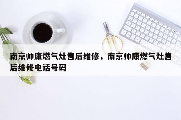 南京帅康燃气灶售后维修，南京帅康燃气灶售后维修电话号码