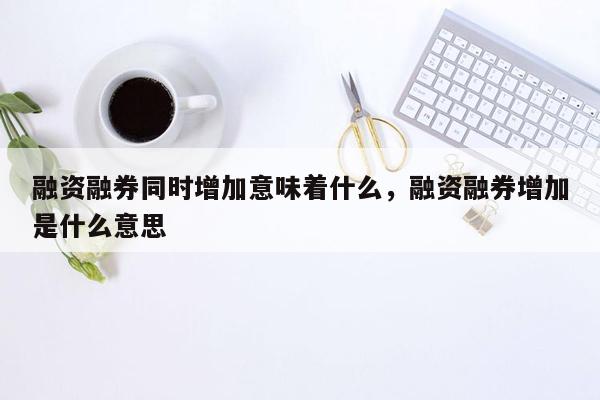 融资融券同时增加意味着什么，融资融券增加是什么意思