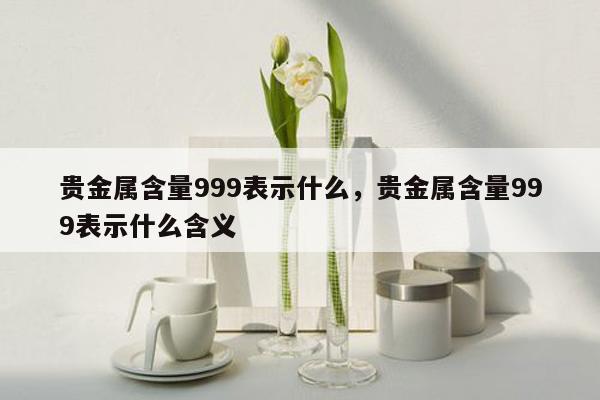 贵金属含量999表示什么，贵金属含量999表示什么含义