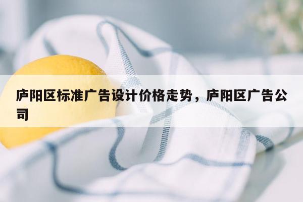 庐阳区标准广告设计价格走势，庐阳区广告公司