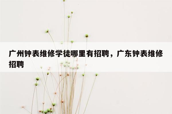 广州钟表维修学徒哪里有招聘，广东钟表维修招聘