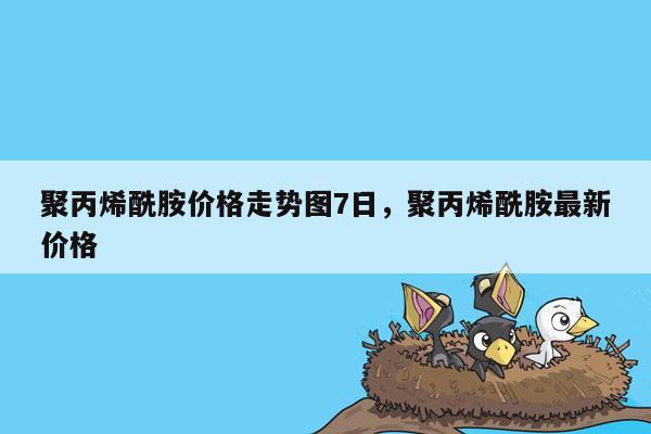 聚丙烯酰胺价格走势图7日，聚丙烯酰胺最新价格