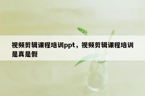 视频剪辑课程培训ppt，视频剪辑课程培训是真是假