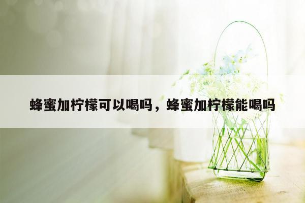 蜂蜜加柠檬可以喝吗，蜂蜜加柠檬能喝吗