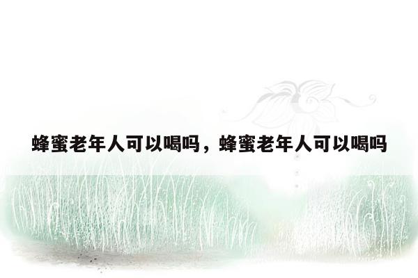 蜂蜜老年人可以喝吗，蜂蜜老年人可以喝吗