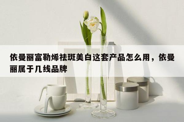 依曼丽富勒烯祛斑美白这套产品怎么用，依曼丽属于几线品牌