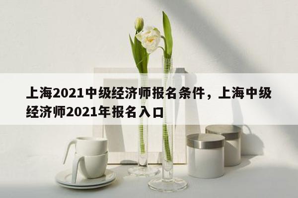 上海2021中级经济师报名条件，上海中级经济师2021年报名入口