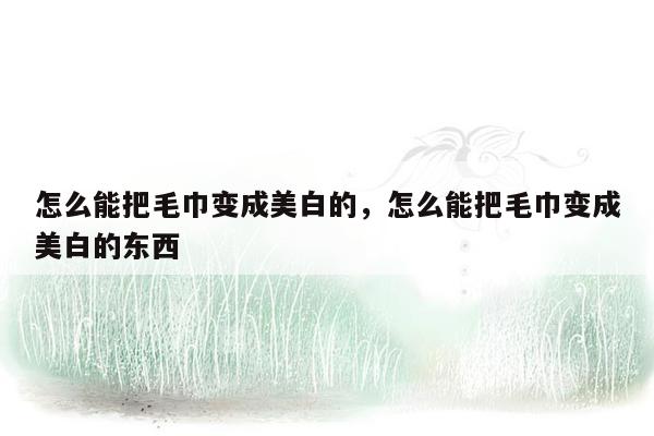 怎么能把毛巾变成美白的，怎么能把毛巾变成美白的东西