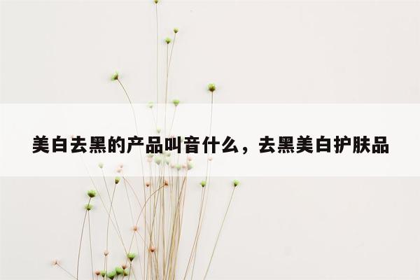 美白去黑的产品叫音什么，去黑美白护肤品