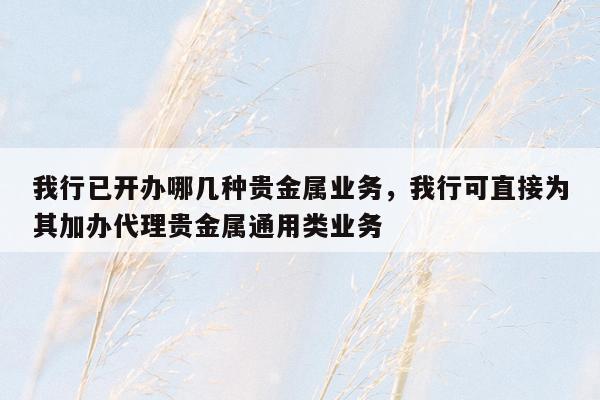 我行已开办哪几种贵金属业务，我行可直接为其加办代理贵金属通用类业务