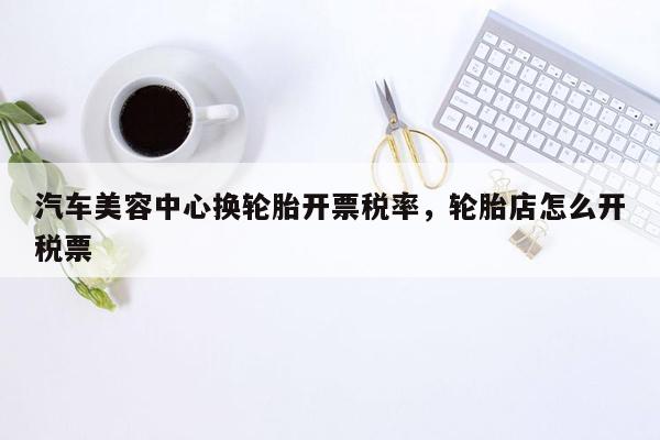 汽车美容中心换轮胎开票税率，轮胎店怎么开税票