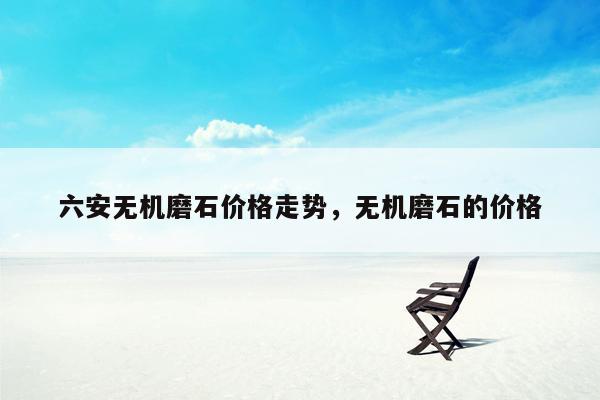 六安无机磨石价格走势，无机磨石的价格