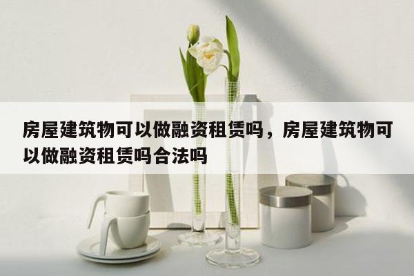 房屋建筑物可以做融资租赁吗，房屋建筑物可以做融资租赁吗合法吗