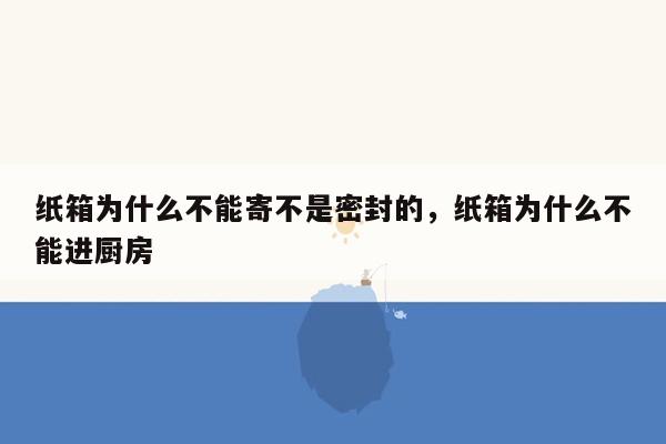 纸箱为什么不能寄不是密封的，纸箱为什么不能进厨房