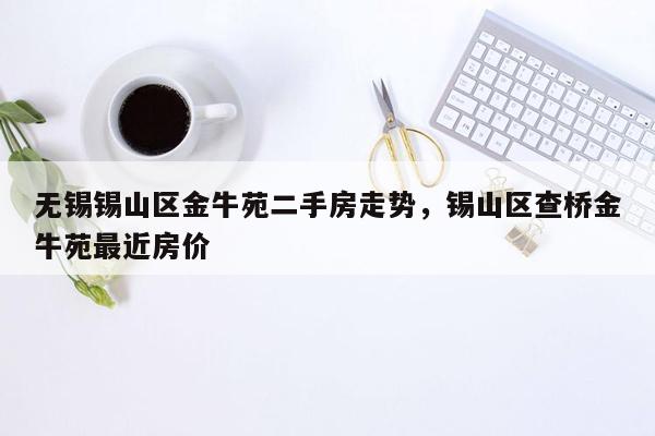 无锡锡山区金牛苑二手房走势，锡山区查桥金牛苑最近房价