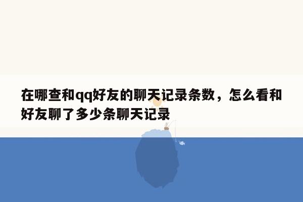 在哪查和qq好友的聊天记录条数，怎么看和好友聊了多少条聊天记录