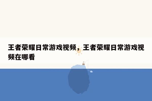 王者荣耀日常游戏视频，王者荣耀日常游戏视频在哪看