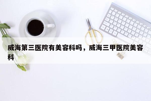 威海第三医院有美容科吗，威海三甲医院美容科