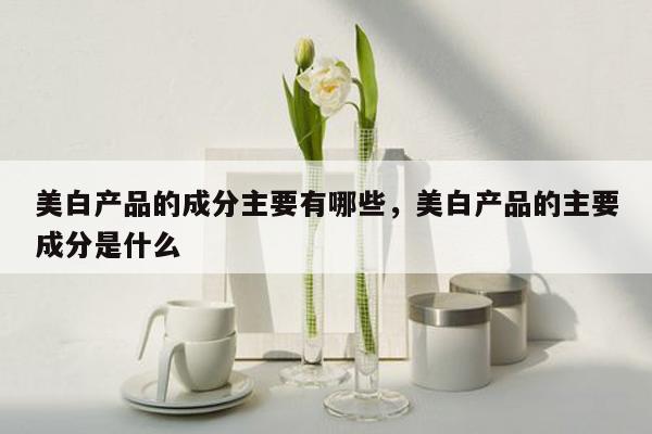 美白产品的成分主要有哪些，美白产品的主要成分是什么