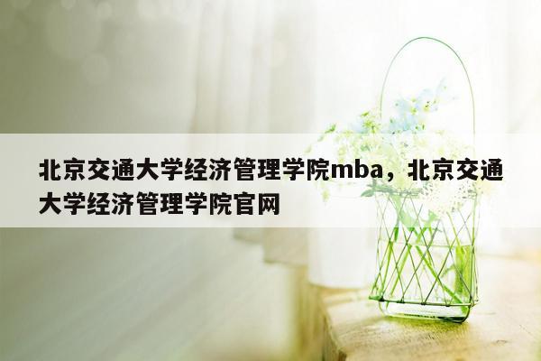 北京交通大学经济管理学院mba，北京交通大学经济管理学院官网