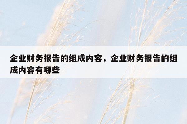 企业财务报告的组成内容，企业财务报告的组成内容有哪些