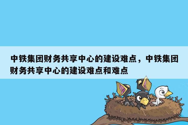 中铁集团财务共享中心的建设难点，中铁集团财务共享中心的建设难点和难点