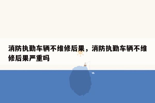 消防执勤车辆不维修后果，消防执勤车辆不维修后果严重吗