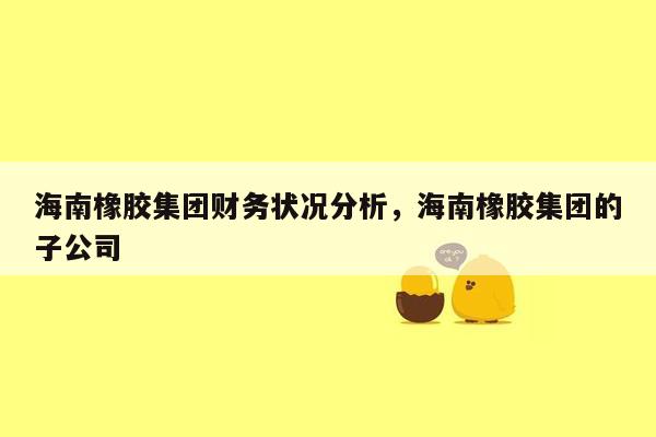 海南橡胶集团财务状况分析，海南橡胶集团的子公司