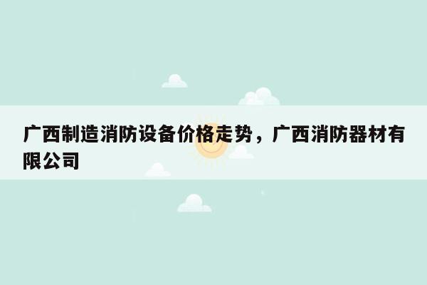 广西制造消防设备价格走势，广西消防器材有限公司