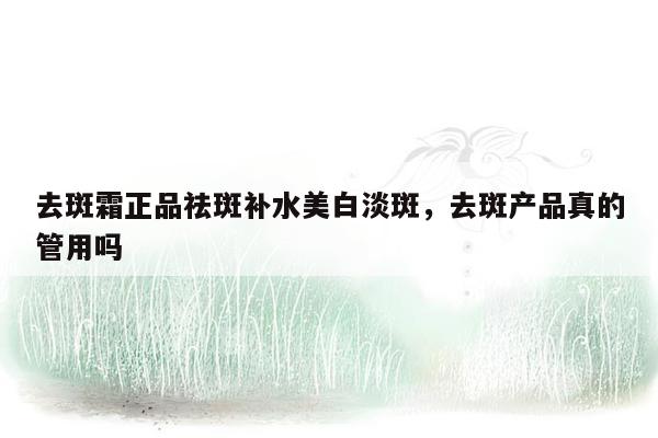 去斑霜正品祛斑补水美白淡斑，去斑产品真的管用吗