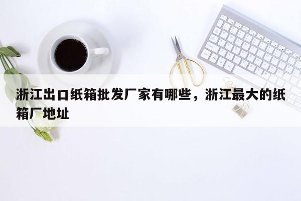 浙江出口纸箱批发厂家有哪些，浙江最大的纸箱厂地址