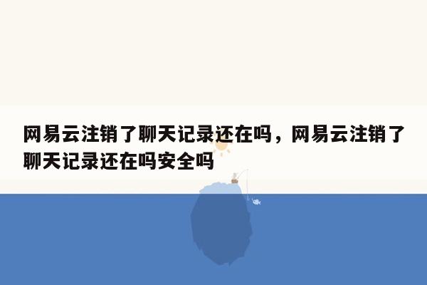 网易云注销了聊天记录还在吗，网易云注销了聊天记录还在吗安全吗