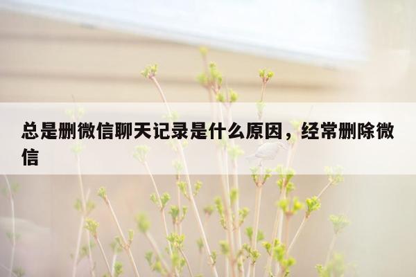 总是删微信聊天记录是什么原因，经常删除微信