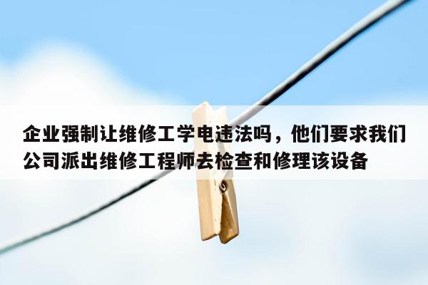 企业强制让维修工学电违法吗，他们要求我们公司派出维修工程师去检查和修理该设备