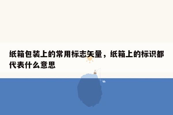 纸箱包装上的常用标志矢量，纸箱上的标识都代表什么意思