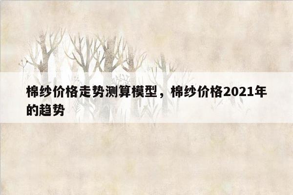 棉纱价格走势测算模型，棉纱价格2021年的趋势