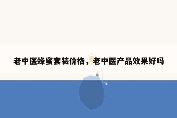 老中医蜂蜜套装价格，老中医产品效果好吗