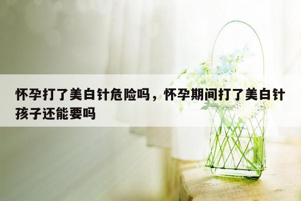 怀孕打了美白针危险吗，怀孕期间打了美白针孩子还能要吗