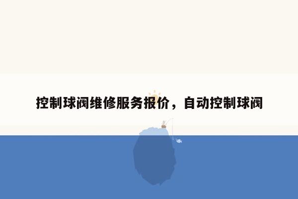 控制球阀维修服务报价，自动控制球阀