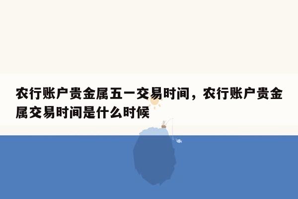 农行账户贵金属五一交易时间，农行账户贵金属交易时间是什么时候