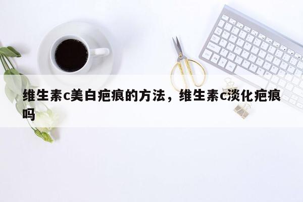 维生素c美白疤痕的方法，维生素c淡化疤痕吗