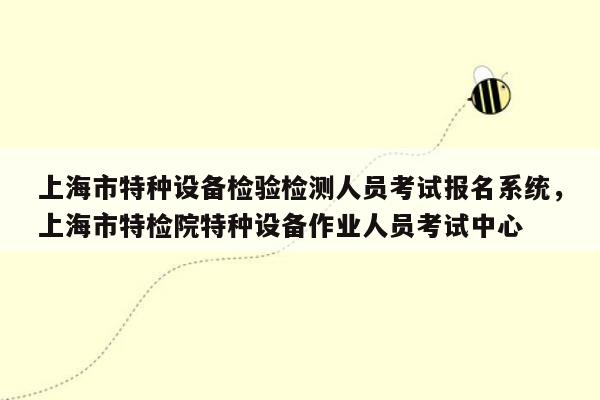 上海市特种设备检验检测人员考试报名系统，上海市特检院特种设备作业人员考试中心